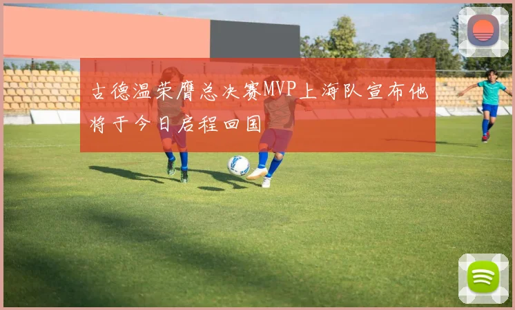 古德温荣膺总决赛MVP上海队宣布他将于今日启程回国