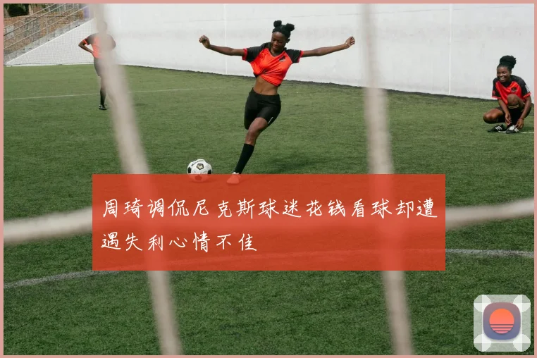 周琦调侃尼克斯球迷花钱看球却遭遇失利心情不佳