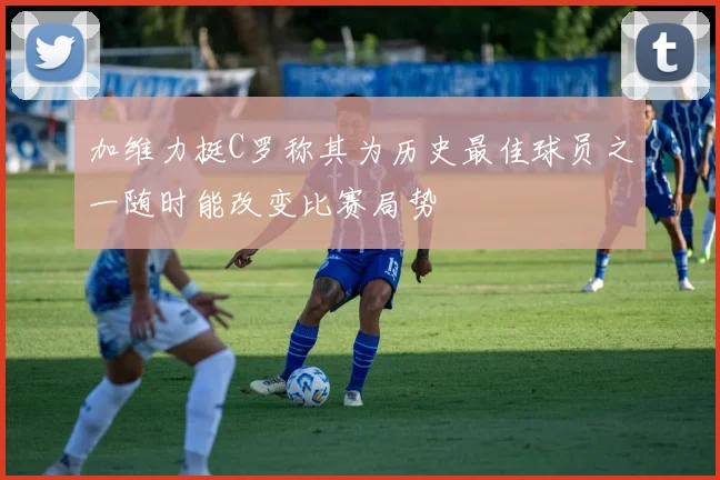 加维力挺C罗称其为历史最佳球员之一随时能改变比赛局势