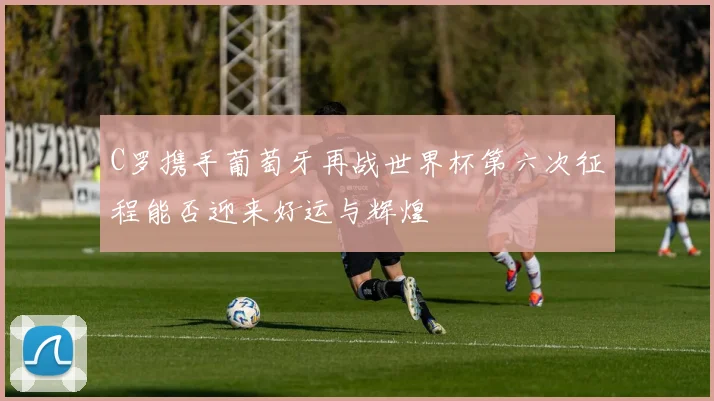 C罗携手葡萄牙再战世界杯第六次征程能否迎来好运与辉煌