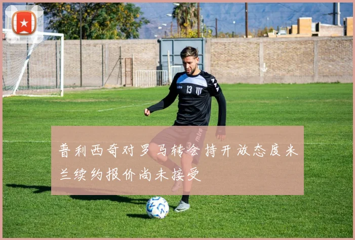普利西奇对罗马转会持开放态度米兰续约报价尚未接受