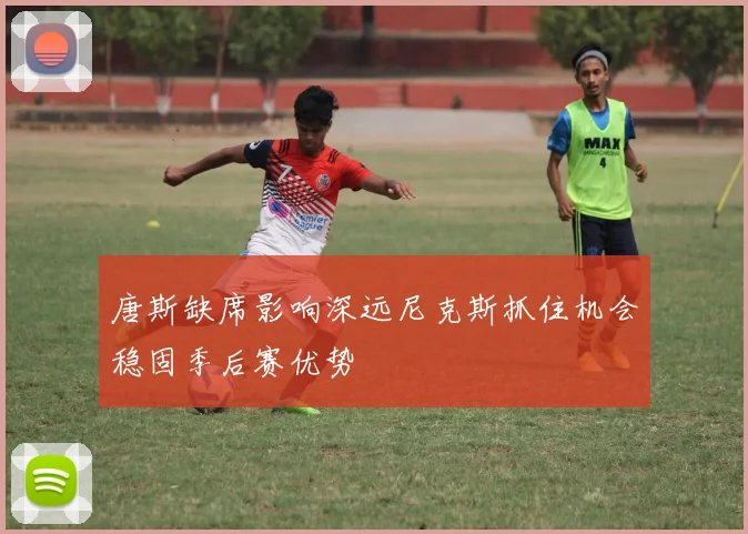 唐斯缺席影响深远尼克斯抓住机会稳固季后赛优势