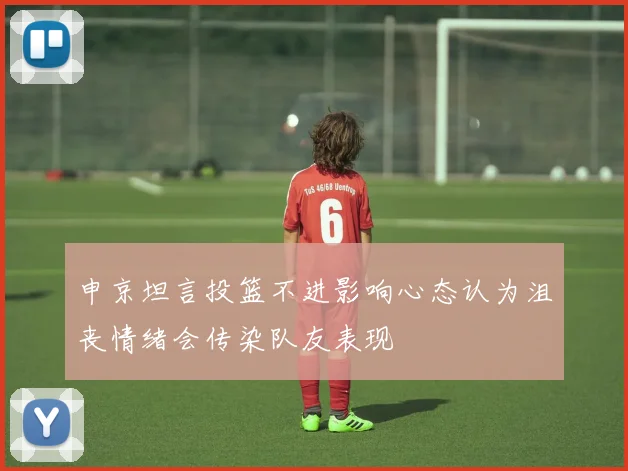 申京坦言投篮不进影响心态认为沮丧情绪会传染队友表现