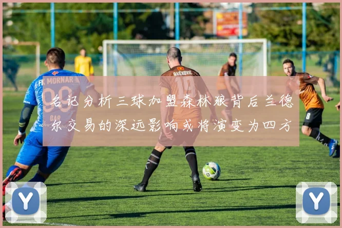 名记分析三球加盟森林狼背后兰德尔交易的深远影响或将演变为四方交易