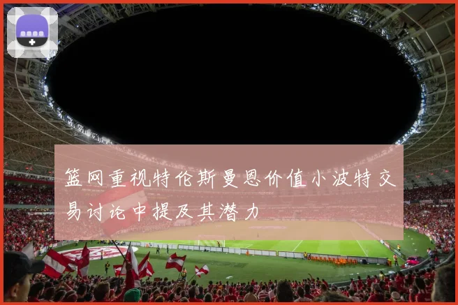篮网重视特伦斯曼恩价值小波特交易讨论中提及其潜力