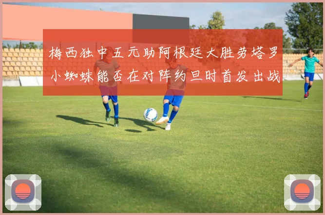 梅西独中五元助阿根廷大胜劳塔罗小蜘蛛能否在对阵约旦时首发出战