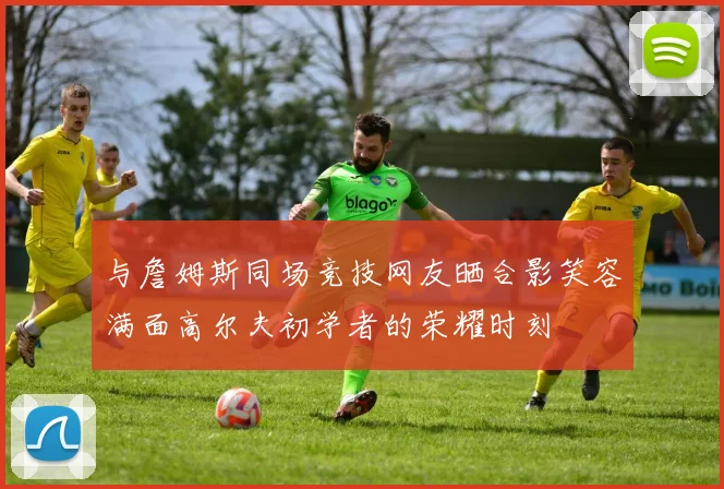 与詹姆斯同场竞技网友晒合影笑容满面高尔夫初学者的荣耀时刻