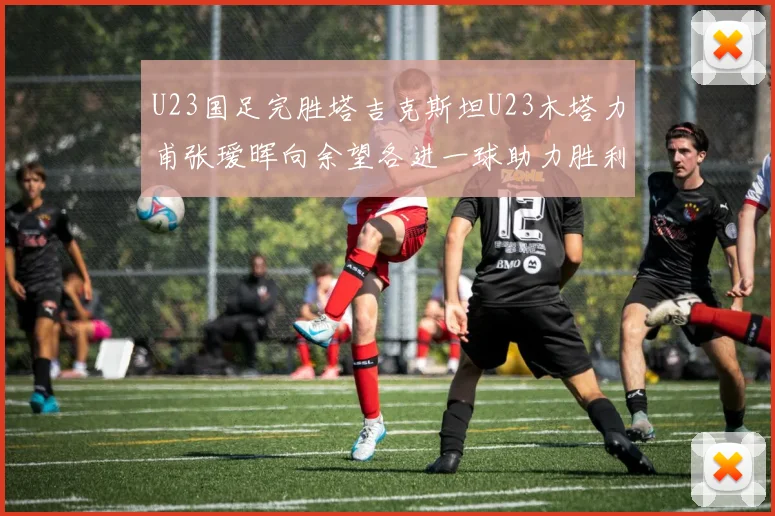 U23国足完胜塔吉克斯坦U23木塔力甫张瑷晖向余望各进一球助力胜利