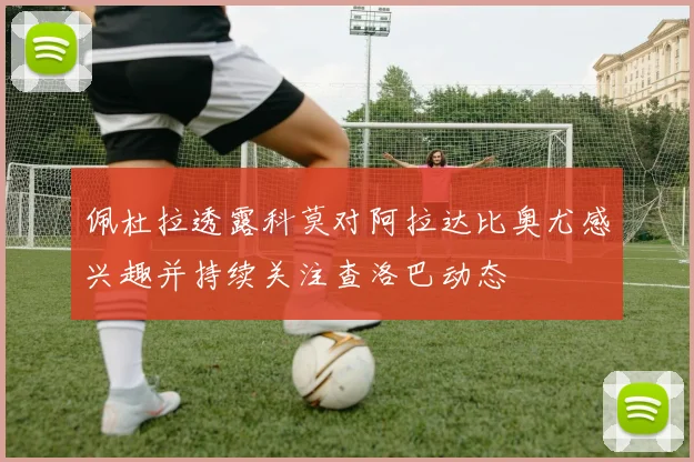 佩杜拉透露科莫对阿拉达比奥尤感兴趣并持续关注查洛巴动态