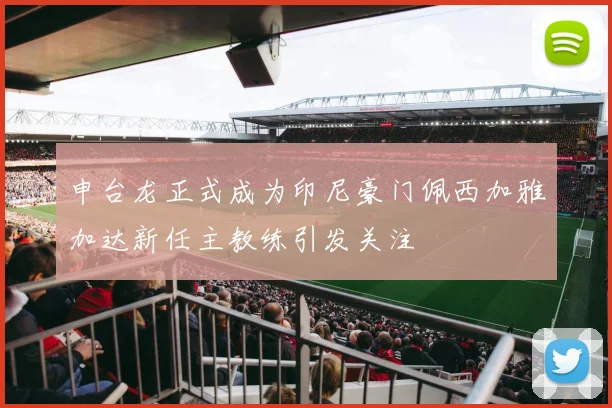 申台龙正式成为印尼豪门佩西加雅加达新任主教练引发关注
